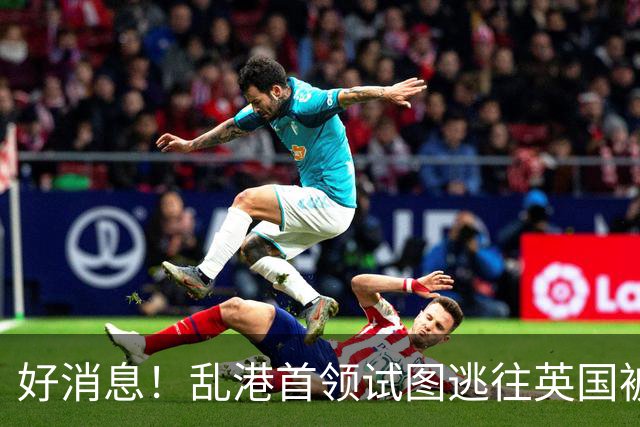 好消息！乱港首领试图逃往英国被拒，震慑台独分子。